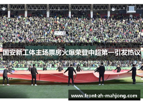 国安新工体主场票房火爆荣登中超第一引发热议