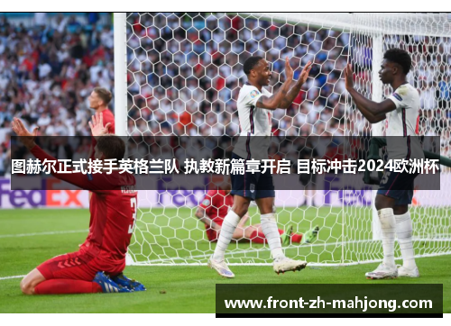 图赫尔正式接手英格兰队 执教新篇章开启 目标冲击2024欧洲杯 图赫尔正式接手英格兰队 执教新篇章开启 目标冲击2024欧洲杯