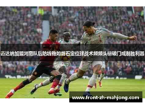 迈达纳加盟河南队后防线稳如磐石定位球战术频频头槌破门成制胜利器 迈达纳加盟河南队后防线稳如磐石定位球战术频频头槌破门成制胜利器