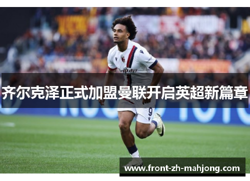 齐尔克泽正式加盟曼联开启英超新篇章