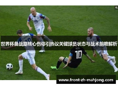 世界杯备战期核心伤停引热议关键球员状态与战术前瞻解析 世界杯备战期核心伤停引热议关键球员状态与战术前瞻解析